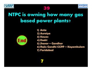 39
7
2019181716151413121110987654321End
NTPC is owning how many gas
based power plants?
1) Anta
2) Auraiya
3) Kawas
4) Dadri
5) Jhanor – Gandhar
6) Rajiv Gandhi CCPP – Kayamkulam
7) Faridabad
 