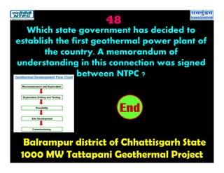 48
Balrampur district of Chhattisgarh State
1000 MW Tattapani Geothermal Project
2019181716151413121110987654321End
Which state government has decided to
establish the first geothermal power plant of
the country. A memorandum of
understanding in this connection was signed
between NTPC ?
 