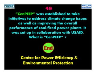 49
Centre for Power Efficiency &
Environmental Protection
2019181716151413121110987654321End
“CenPEEP” was established to take
initiatives to address climate change issues
as well as improving the overall
performance of coal-fired power plants. It
was set up in collaboration with USAID.
What is “CenPEEP” ?
 