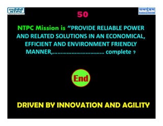 50
DRIVEN BY INNOVATION AND AGILITY
2019181716151413121110987654321End
NTPC Mission is “PROVIDE RELIABLE POWER
AND RELATED SOLUTIONS IN AN ECONOMICAL,
EFFICIENT AND ENVIRONMENT FRIENDLY
MANNER,…………………………… complete ?
 
