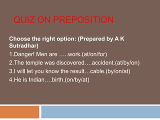 QUIZ ON PREPOSITION
Choose the right option: (Prepared by A K
Sutradhar)
1.Danger! Men are …..work.(at/on/for)
2.The temple was discovered….accident.(at/by/on)
3.I will let you know the result…cable.(by/on/at)
4.He is Indian….birth.(on/by/at)
 