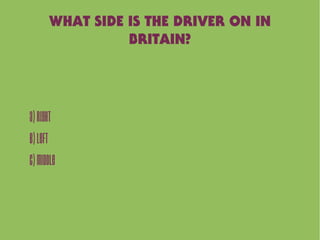 WHAT SIDE IS THE DRIVER ON IN
BRITAIN?
A)Right
B)Left
C)Middle
 