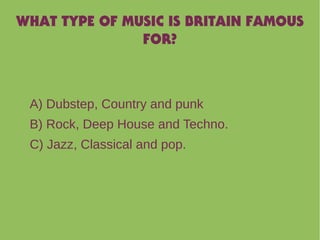 WHAT TYPE OF MUSIC IS BRITAIN FAMOUS
FOR?
A) Dubstep, Country and punk
B) Rock, Deep House and Techno.
C) Jazz, Classical and pop.
 