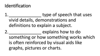 Identification
1._____________ type of speech that uses
vivid details, demonstrations and
definitions to explain a subject.
2._____________ explains how to do
something or how something works which
is often reinforced by visual aids like
graphs, pictures or charts.
 