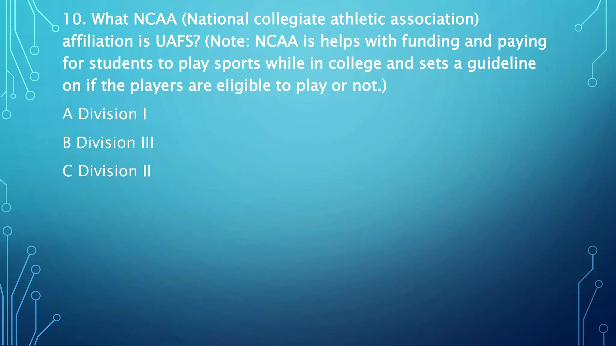 10. What NCAA (National collegiate athletic association)
affiliation is UAFS? (Note: NCAA is helps with funding and paying
for students to play sports while in college and sets a guideline
on if the players are eligible to play or not.)
A Division I
B Division III
C Division II
 