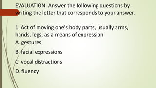 EVALUATION: Answer the following questions by
writing the letter that corresponds to your answer.
1. Act of moving one's body parts, usually arms,
hands, legs, as a means of expression
A. gestures
B. facial expressions
C. vocal distractions
D. fluency
 