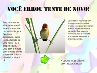 VOCÊ ERROU TENTE DE NOVO!
                              Quando nas respostas tem
Para retornar ao              mais de uma alternativa
slide quando está             errada, você pode direcionar
errada a resposta             as duas respostas erradas
posso direcionar a            para este slide, pois ele
figura ou                     retornará para o slide até
acrescentar outro             acertarem e irem para a
                              próxima questão.
ícone, digitado ou
uma figura ou a
própria figura.
Clica com o mouse
com o botão direito
– hiperlink – editar
hiperlink – slide 5 -
ok                      * CLIQUE NA SETA PARA
                        CONTINUAR A JOGAR
 