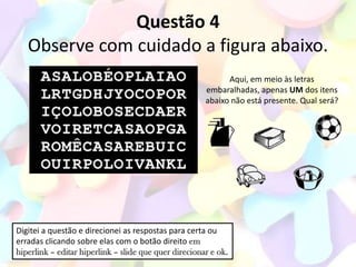 Questão 4
   Observe com cuidado a figura abaixo.
                                                             Aqui, em meio às letras
                                                       embaralhadas, apenas UM dos itens
                                                       abaixo não está presente. Qual será?




Digitei a questão e direcionei as respostas para certa ou
erradas clicando sobre elas com o botão direito em
hiperlink – editar hiperlink – slide que quer direcionar e ok.
 