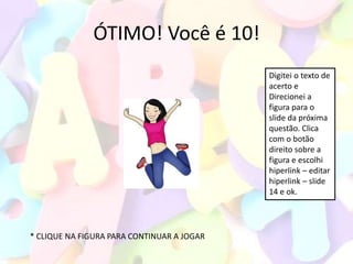 ÓTIMO! Você é 10!
                                            Digitei o texto de
                                            acerto e
                                            Direcionei a
                                            figura para o
                                            slide da próxima
                                            questão. Clica
                                            com o botão
                                            direito sobre a
                                            figura e escolhi
                                            hiperlink – editar
                                            hiperlink – slide
                                            14 e ok.




* CLIQUE NA FIGURA PARA CONTINUAR A JOGAR
 