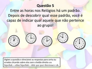 Questão 5
    Entre as horas nos Relógios há um padrão.
   Depois de descobrir qual esse padrão, você é
  capaz de indicar qual aquele que não pertence
                    ao grupo!




Digitei a questão e direcionei as respostas para certa ou
erradas clicando sobre elas com o botão direito em
hiperlink – editar hiperlink – slide que quer direcionar e ok.
 