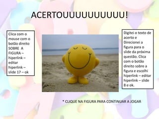ACERTOUUUUUUUUUU!
Clica com o                                         Digitei o texto de
mouse com o                                         acerto e
botão direito                                       Direcionei a
SOBRE A                                             figura para o
FIGURA –                                            slide da próxima
hiperlink –                                         questão. Clica
editar                                              com o botão
hiperlink –                                         direito sobre a
slide 17 – ok                                       figura e escolhi
                                                    hiperlink – editar
                                                    hiperlink – slide
                                                    8 e ok.



                     * CLIQUE NA FIGURA PARA CONTINUAR A JOGAR
 