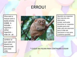 ERROU!
Clica com o                                  Quando nas respostas
mouse com o                                  tem mais de uma
botão direito                                alternativa
                                             errada, você pode
SOBRE A
                                             direcionar as respostas
FIGURA –                                     erradas para este
hiperlink –                                  slide, pois ele retornará
editar                                       para o slide até
hiperlink –                                  acertarem e irem para
slide 14 - ok                                a próxima questão.


Lembre-se
que cada erro
deverá ser
direcionado
para este       * CLIQUE NA FIGURA PARA CONTINUAR A JOGAR
slide.
 