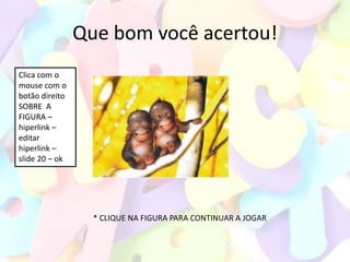 Que bom você acertou!
Clica com o
mouse com o
botão direito
SOBRE A
FIGURA –
hiperlink –
editar
hiperlink –
slide 20 – ok




                  * CLIQUE NA FIGURA PARA CONTINUAR A JOGAR
 