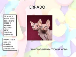 ERRADO!
Clica com o
mouse com o
botão direito
SOBRE A
FIGURA –
hiperlink –
editar
hiperlink –
slide 14 - ok

Lembre-se que
cada erro
deverá ser
direcionado
para este slide.   * CLIQUE NA FIGURA PARA CONTINUAR A JOGAR
 