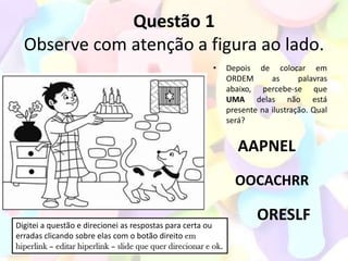 Questão 1
  Observe com atenção a figura ao lado.
                                                           •     Depois de colocar em
                                                                 ORDEM       as      palavras
                                                                 abaixo, percebe-se que
                                                                 UMA delas não está
                                                                 presente na ilustração. Qual
                                                                 será?


                                                                    AAPNEL
                                                                   OOCACHRR

Digitei a questão e direcionei as respostas para certa ou
                                                                         ORESLF
erradas clicando sobre elas com o botão direito em
hiperlink – editar hiperlink – slide que quer direcionar e ok.
 