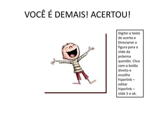VOCÊ É DEMAIS! ACERTOU!
                    Digitei o texto
                    de acerto e
                    Direcionei a
                    figura para o
                    slide da
                    próxima
                    questão. Clica
                    com o botão
                    direito e
                    escolha
                    hiperlink –
                    editar
                    hiperlink –
                    slide 5 e ok.
 