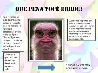 QUE PENA VOCÊ ERROU!
Para retornar ao
slide quando está            Quando nas respostas tem
errada a resposta            mais de uma alternativa
posso direcionar a           errada, você pode direcionar
figura ou                    as duas respostas erradas
acrescentar outro            para este slide, pois ele
ícone ou figura.             retornará para o slide até
                             acertarem e irem para a
Clica na figura ou
                             próxima questão.
palavra com o botão
direito – hiperlink –
editar hiperlink –
slide 2 - ok

 Lembre-se
 que cada erro
 deverá ser
 direcionado
 para este                 * CLIQUE NA SETA PARA
 slide.                    CONTINUAR A JOGAR
 