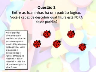Questão 2
      Entre as Joaninhas há um padrão lógico.
    Você é capaz de descobrir qual figura está FORA
                    desse padrão?

Neste slide foi
direcionei cada
joaninha ao slide de
erro e uma para o
acerto. Cliquei com o
botão direito sobre
a joaninha e
direcionei (as 4
figuras erradas) ao
hiperlink – editar
hiperlink – slide 7 e
ok e uma vez para o
slide 6 e ok
 