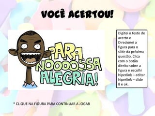 VOCÊ ACERTOU!
                                            Digitei o texto de
                                            acerto e
                                            Direcionei a
                                            figura para o
                                            slide da próxima
                                            questão. Clica
                                            com o botão
                                            direito sobre a
                                            figura e escolhi
                                            hiperlink – editar
                                            hiperlink – slide
                                            8 e ok.




* CLIQUE NA FIGURA PARA CONTINUAR A JOGAR
 