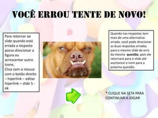 VOCÊ ERROU TENTE DE NOVO!
                          Quando nas respostas tem
Para retornar ao          mais de uma alternativa
slide quando está         errada, você pode direcionar
errada a resposta         as duas respostas erradas
posso direcionar a        para o mesmo slide de erro
figura ou                 da mesma questão, pois ele
acrescentar outro         retornará para o slide até
                          acertarem e irem para a
ícone,
                          próxima questão.
Clica com o mouse
com o botão direito
– hiperlink – editar
hiperlink – slide 5 -
ok
                        * CLIQUE NA SETA PARA
                        CONTINUAR A JOGAR
 