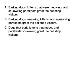 A. Barking dogs, kittens that were meowing, and
squawking parakeets greet the pet shop
visitors.
B. Barking dogs, meowing kittens, and squawking
parakeets greet the pet shop visitors.
C. Dogs that bark, kittens that meow, and
parakeets squawking greet the pet shop
visitors.
 