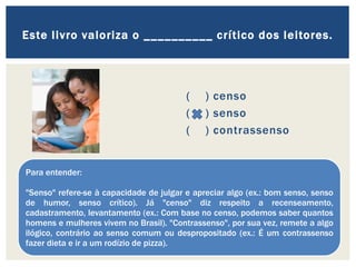 ( ) censo
( ) senso
( ) contrassenso
Este livro valoriza o __________ crítico dos leitores.
Para entender:
"Senso" refere-se à capacidade de julgar e apreciar algo (ex.: bom senso, senso
de humor, senso crítico). Já "censo" diz respeito a recenseamento,
cadastramento, levantamento (ex.: Com base no censo, podemos saber quantos
homens e mulheres vivem no Brasil). "Contrassenso", por sua vez, remete a algo
ilógico, contrário ao senso comum ou despropositado (ex.: É um contrassenso
fazer dieta e ir a um rodízio de pizza).
 