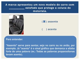 ( ) assento
( ) acento
A marca apresentou um novo modelo de carro com
__________ estofado que protege a coluna do
motorista.
Para entender:
"Assento" serve para sentar, seja no carro ou no avião, por
exemplo. Já "acento" é o sinal gráfico que demarca a sílaba
forte de uma palavra (ex.: Todas as palavras proparoxítonas
levam acento).
 
