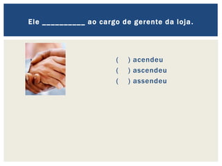 ( ) acendeu
( ) ascendeu
( ) assendeu
Ele __________ ao cargo de gerente da loja.
 