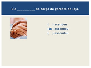 ( ) acendeu
( ) ascendeu
( ) assendeu
Ele __________ ao cargo de gerente da loja.
 