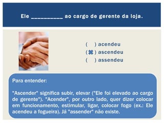 ( ) acendeu
( ) ascendeu
( ) assendeu
Ele __________ ao cargo de gerente da loja.
Para entender:
"Ascender" significa subir, elevar ("Ele foi elevado ao cargo
de gerente"). "Acender", por outro lado, quer dizer colocar
em funcionamento, estimular, ligar, colocar fogo (ex.: Ele
acendeu a fogueira). Já "assender" não existe.
 