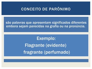 são palavras que apresentam significados diferentes
embora sejam parecidas na grafia ou na pronúncia.
Exemplo:
Flagrante (evidente)
fragrante (perfumado)
CONCEITO DE PARÔNIMO
 