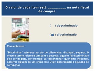 ( ) descriminado
( ) discriminado
O valor de cada item está __________ na nota fiscal
da compra.
Para entender:
"Discriminar" refere-se ao ato de diferenciar, distinguir, separar. O
mesmo termo refere-se também a pessoas: alguém foi discriminado
pela cor da pele, por exemplo. Já "descriminar" quer dizer inocentar,
absolver alguém de um crime (ex.: O júri descriminou o acusado de
corrupção).
 