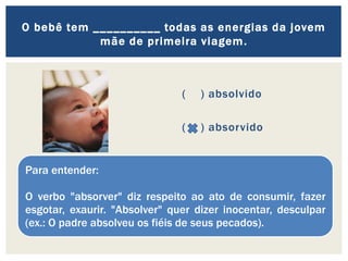 ( ) absolvido
( ) absorvido
O bebê tem __________ todas as energias da jovem
mãe de primeira viagem.
Para entender:
O verbo "absorver" diz respeito ao ato de consumir, fazer
esgotar, exaurir. "Absolver" quer dizer inocentar, desculpar
(ex.: O padre absolveu os fiéis de seus pecados).
 