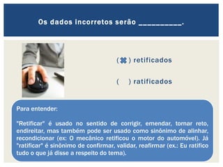 ( ) retificados
( ) ratificados
Os dados incorretos serão __________.
Para entender:
"Retificar" é usado no sentido de corrigir, emendar, tornar reto,
endireitar, mas também pode ser usado como sinônimo de alinhar,
recondicionar (ex: O mecânico retificou o motor do automóvel). Já
"ratificar" é sinônimo de confirmar, validar, reafirmar (ex.: Eu ratifico
tudo o que já disse a respeito do tema).
 