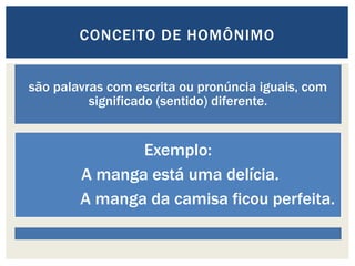 são palavras com escrita ou pronúncia iguais, com
significado (sentido) diferente.
Exemplo:
A manga está uma delícia.
A manga da camisa ficou perfeita.
CONCEITO DE HOMÔNIMO
 
