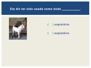 ( ) espiatório
( ) expiatório
Ela diz ter sido usada como bode __________.
 