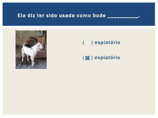 ( ) espiatório
( ) expiatório
Ela diz ter sido usada como bode __________.
 