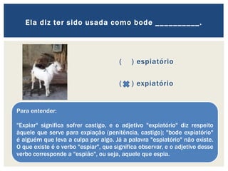 ( ) espiatório
( ) expiatório
Ela diz ter sido usada como bode __________.
Para entender:
"Expiar" significa sofrer castigo, e o adjetivo "expiatório" diz respeito
àquele que serve para expiação (penitência, castigo); "bode expiatório"
é alguém que leva a culpa por algo. Já a palavra "espiatório" não existe.
O que existe é o verbo "espiar", que significa observar, e o adjetivo desse
verbo corresponde a "espião", ou seja, aquele que espia.
 