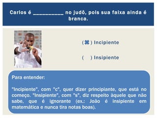 ( ) Incipiente
( ) Insipiente
Carlos é __________ no judô, pois sua faixa ainda é
branca.
Para entender:
"Incipiente", com "c", quer dizer principiante, que está no
começo. "Insipiente", com "s", diz respeito àquele que não
sabe, que é ignorante (ex.: João é insipiente em
matemática e nunca tira notas boas).
 
