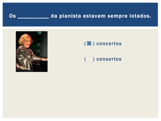 ( ) concertos
( ) consertos
Os __________ da pianista estavam sempre lotados.
 