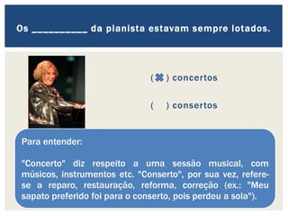 ( ) concertos
( ) consertos
Os __________ da pianista estavam sempre lotados.
Para entender:
"Concerto" diz respeito a uma sessão musical, com
músicos, instrumentos etc. "Conserto", por sua vez, refere-
se a reparo, restauração, reforma, correção (ex.: "Meu
sapato preferido foi para o conserto, pois perdeu a sola").
 
