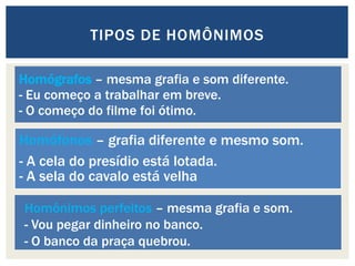 Homógrafos – mesma grafia e som diferente.
- Eu começo a trabalhar em breve.
- O começo do filme foi ótimo.
Homófonos – grafia diferente e mesmo som.
- A cela do presídio está lotada.
- A sela do cavalo está velha
TIPOS DE HOMÔNIMOS
Homônimos perfeitos – mesma grafia e som.
- Vou pegar dinheiro no banco.
- O banco da praça quebrou.
 