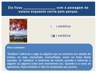 ( ) estática
( ) extática
Ela ficou _________________ com a paisagem de
outono enquanto corria pelo parque.
Para entender:
"Extático" refere-se a algo ou alguém que se encontra em estado de
êxtase, ou seja, encantado, maravilhado, como na frase desta
questão. Já "estático" é sinônimo de imóvel, parado e refere-se a
alguém ou alguma coisa sem movimento (ex.: Quando vi o carro se
aproximar, fiquei estático e não fui atropelado por pouco).
 