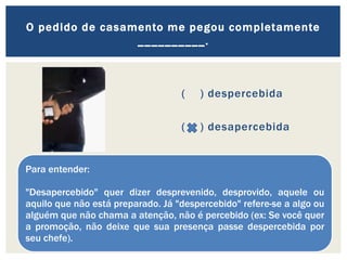 ( ) despercebida
( ) desapercebida
O pedido de casamento me pegou completamente
__________.
Para entender:
"Desapercebido" quer dizer desprevenido, desprovido, aquele ou
aquilo que não está preparado. Já "despercebido" refere-se a algo ou
alguém que não chama a atenção, não é percebido (ex: Se você quer
a promoção, não deixe que sua presença passe despercebida por
seu chefe).
 