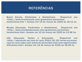 Brasil Escola, Parônimos e Homônimos. Disponível em:
<http://www.brasilescola.com/gramatica/paronimos-
homonimos.htm > Acesso em 12 de março de 2105 às 16:11 hs.
Mundo Educação, Parônimos e Homônimos. Disponível em:
<http://www.mundoeducacao.com/gramatica/paronimos-
homonimos.htm> Acesso em 12 de março de 2105 às 13:28 hs.
UOL Educação, Testes e Simulados. Disponível em:
<http://educacao.uol.com.br/quiz/2014/10/22/censo-ou-senso-
veja-se-voce-sabe-usar-palavras-parecidas-mas-com-significados-
diferentes.htm> Acesso em 12 de março de 2105 às 16:36 hs.
REFERÊNCIAS
 
