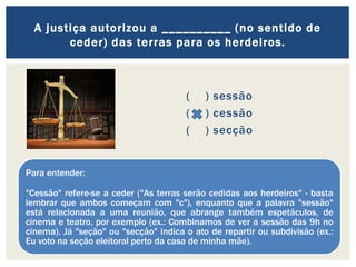 ( ) sessão
( ) cessão
( ) secção
A justiça autorizou a __________ (no sentido de
ceder) das terras para os herdeiros.
Para entender:
"Cessão" refere-se a ceder ("As terras serão cedidas aos herdeiros" - basta
lembrar que ambos começam com "c"), enquanto que a palavra "sessão"
está relacionada a uma reunião, que abrange também espetáculos, de
cinema e teatro, por exemplo (ex.: Combinamos de ver a sessão das 9h no
cinema). Já "seção" ou "secção" indica o ato de repartir ou subdivisão (ex.:
Eu voto na seção eleitoral perto da casa de minha mãe).
 