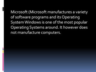 Microsoft (Microsoft manufactures a variety
of software programs and its Operating
SystemWindows is one of the most popular
Operating Systems around. It however does
not manufacture computers.
 
