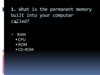 1. What is the permanent memory
built into your computer
called?•
• RAM
• CPU
• ROM
• CD-ROM
 