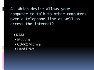4. Which device allows your
computer to talk to other computers
over a telephone line as well as
access the internet?
• RAM
• Modem
• CD-ROM drive
• Hard Drive
 