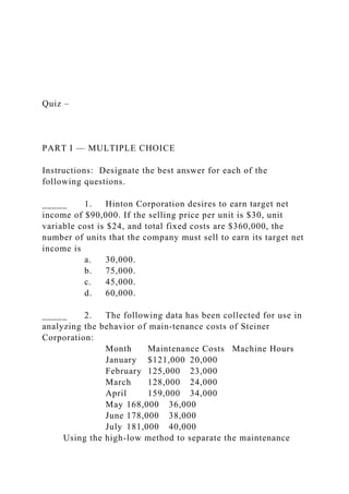 Quiz –
PART I — MULTIPLE CHOICE
Instructions: Designate the best answer for each of the
following questions.
_____ 1. Hinton Corporation desires to earn target net
income of $90,000. If the selling price per unit is $30, unit
variable cost is $24, and total fixed costs are $360,000, the
number of units that the company must sell to earn its target net
income is
a. 30,000.
b. 75,000.
c. 45,000.
d. 60,000.
_____ 2. The following data has been collected for use in
analyzing the behavior of main-tenance costs of Steiner
Corporation:
Month Maintenance Costs Machine Hours
January $121,000 20,000
February 125,000 23,000
March 128,000 24,000
April 159,000 34,000
May 168,000 36,000
June 178,000 38,000
July 181,000 40,000
Using the high-low method to separate the maintenance
 